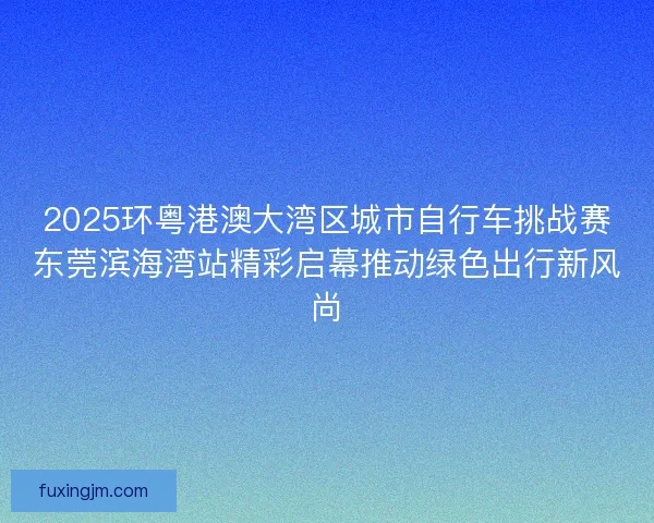 2025环粤港澳大湾区城市自行车挑战赛东莞滨海湾站精彩启幕推动绿色出行新风尚