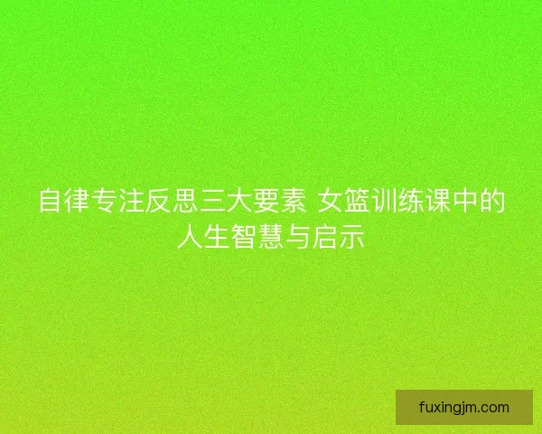 自律专注反思三大要素 女篮训练课中的人生智慧与启示