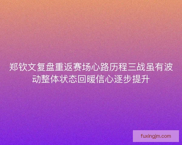 郑钦文复盘重返赛场心路历程三战虽有波动整体状态回暖信心逐步提升
