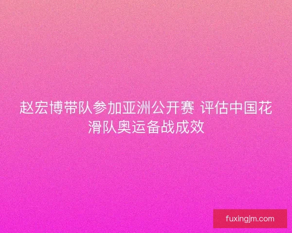 赵宏博带队参加亚洲公开赛 评估中国花滑队奥运备战成效