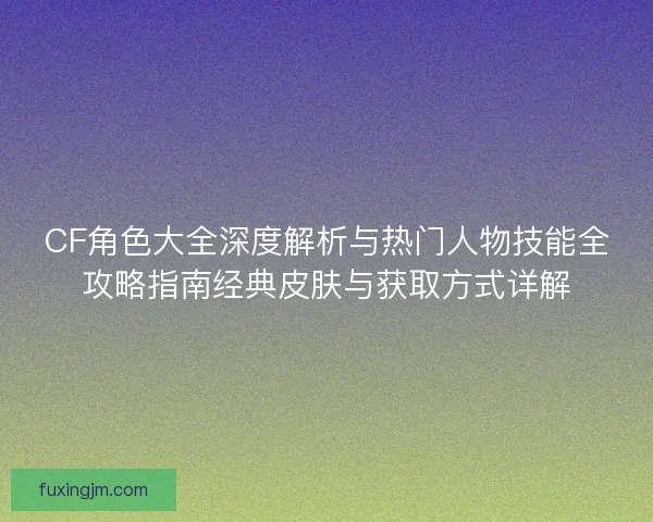 CF角色大全深度解析与热门人物技能全攻略指南经典皮肤与获取方式详解