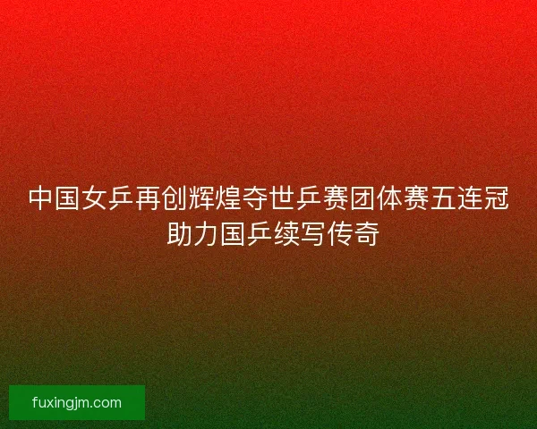 中国女乒再创辉煌夺世乒赛团体赛五连冠 助力国乒续写传奇