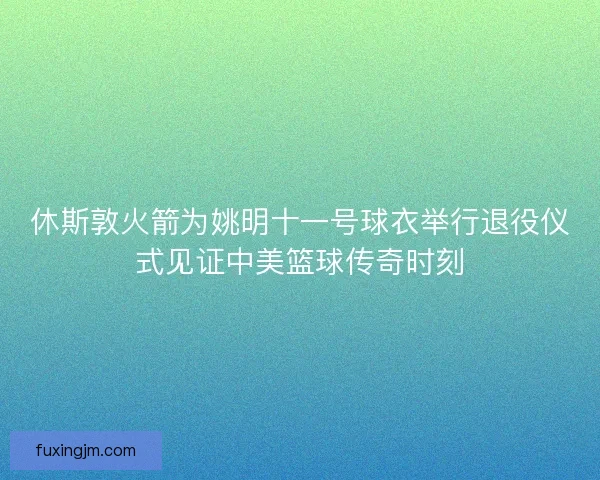 休斯敦火箭为姚明十一号球衣举行退役仪式见证中美篮球传奇时刻