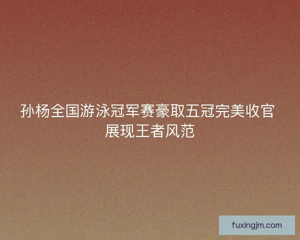 孙杨全国游泳冠军赛豪取五冠完美收官 展现王者风范
