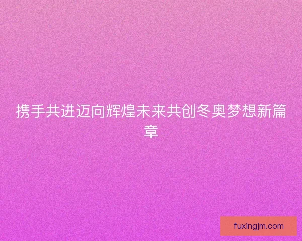 携手共进迈向辉煌未来共创冬奥梦想新篇章