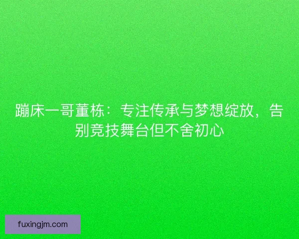 蹦床一哥董栋：专注传承与梦想绽放，告别竞技舞台但不舍初心