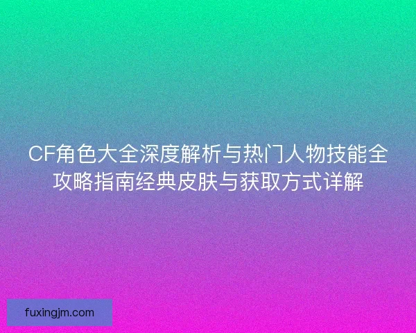 CF角色大全深度解析与热门人物技能全攻略指南经典皮肤与获取方式详解