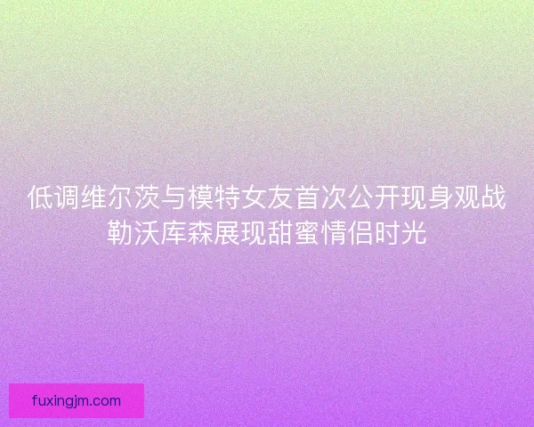 低调维尔茨与模特女友首次公开现身观战勒沃库森展现甜蜜情侣时光