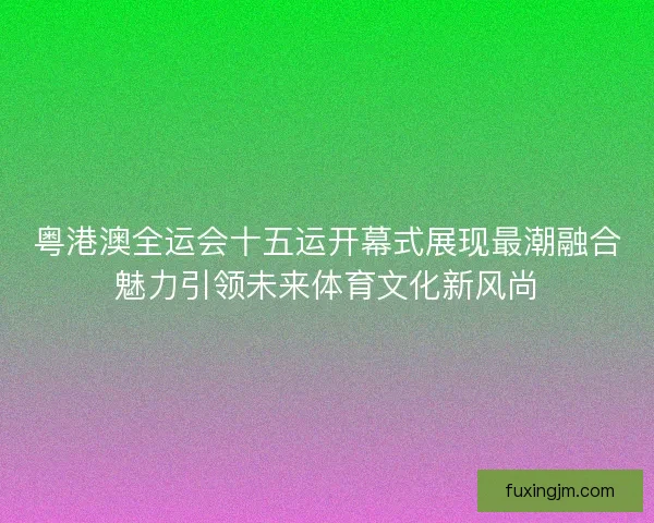 粤港澳全运会十五运开幕式展现最潮融合魅力引领未来体育文化新风尚
