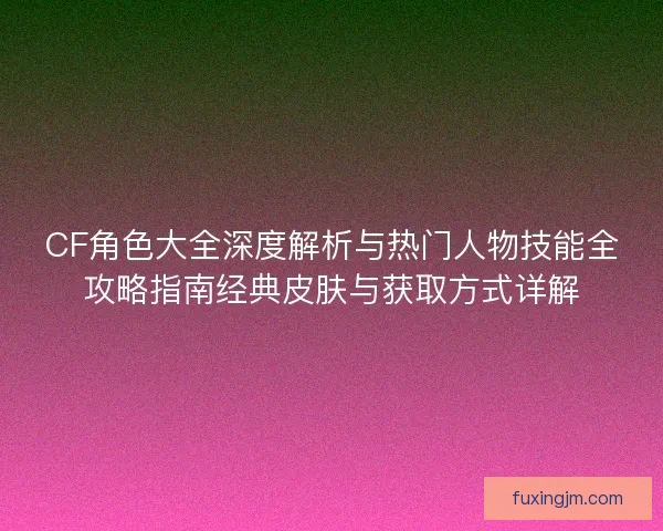 CF角色大全深度解析与热门人物技能全攻略指南经典皮肤与获取方式详解