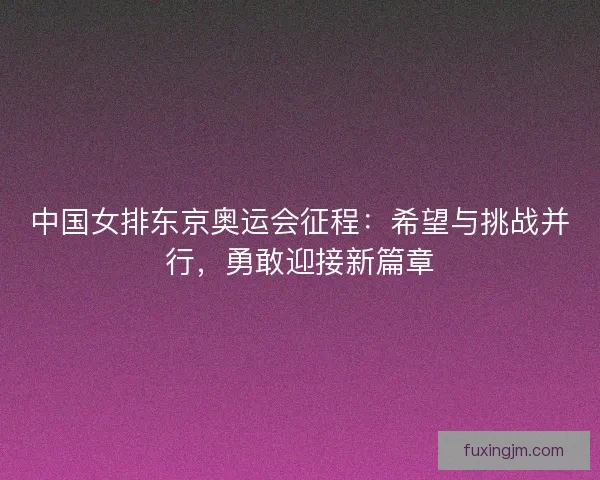 中国女排东京奥运会征程：希望与挑战并行，勇敢迎接新篇章