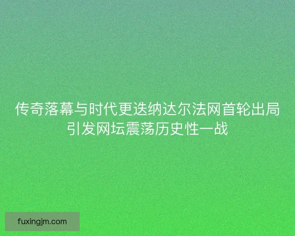 传奇落幕与时代更迭纳达尔法网首轮出局引发网坛震荡历史性一战
