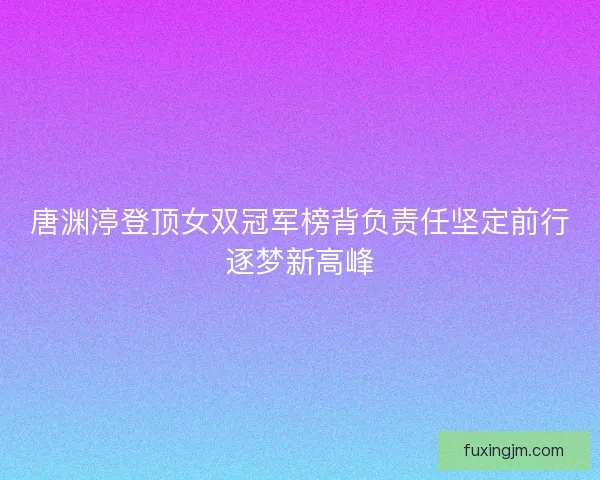 唐渊渟登顶女双冠军榜背负责任坚定前行逐梦新高峰