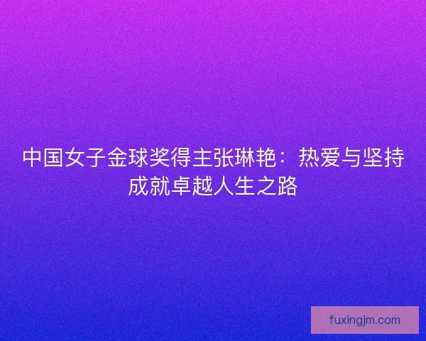 中国女子金球奖得主张琳艳：热爱与坚持成就卓越人生之路