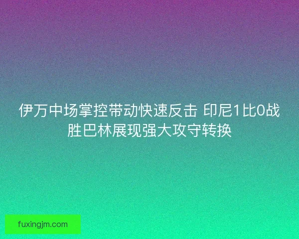 伊万中场掌控带动快速反击 印尼1比0战胜巴林展现强大攻守转换
