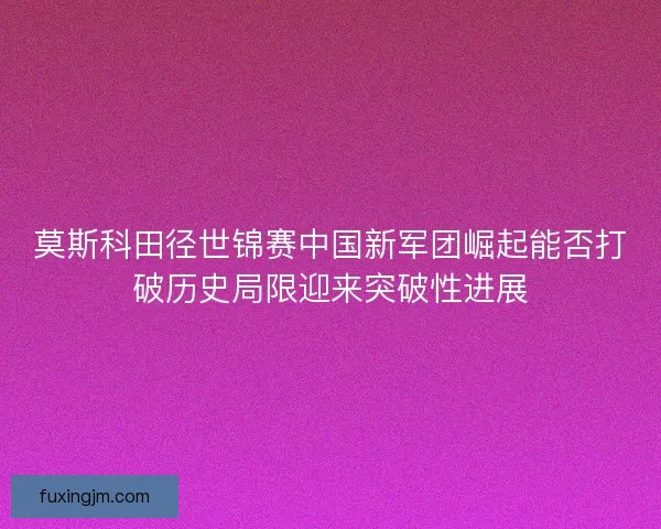 莫斯科田径世锦赛中国新军团崛起能否打破历史局限迎来突破性进展