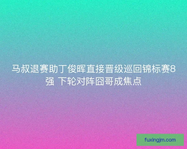 马叔退赛助丁俊晖直接晋级巡回锦标赛8强 下轮对阵囧哥成焦点
