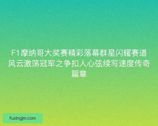 F1摩纳哥大奖赛精彩落幕群星闪耀赛道风云激荡冠军之争扣人心弦续写速度传奇篇章
