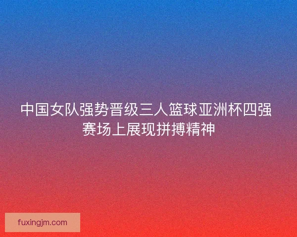 中国女队强势晋级三人篮球亚洲杯四强 赛场上展现拼搏精神
